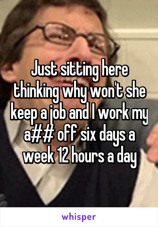 Just sitting here thinking why won't she keep a job and I work my a## off six days a week 12 hours a day