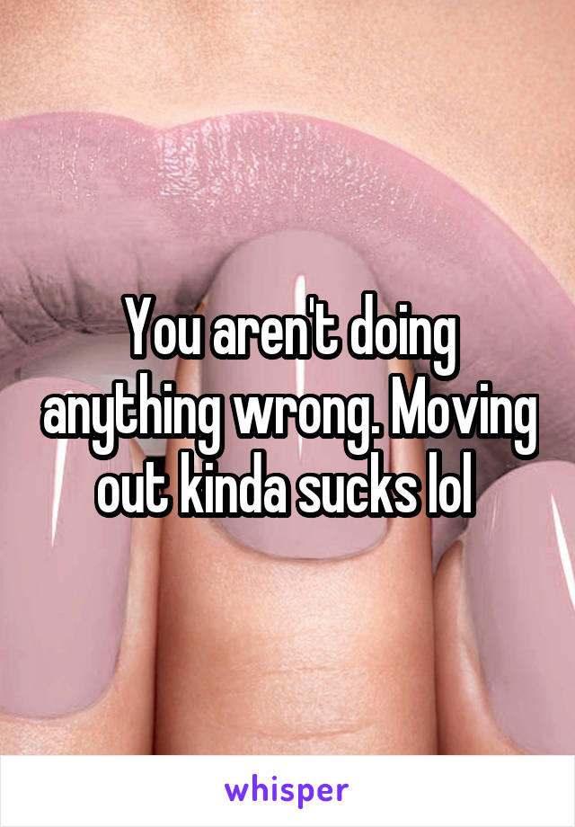 You aren't doing anything wrong. Moving out kinda sucks lol 