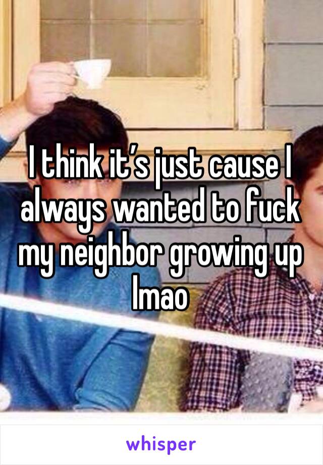 I think it’s just cause I always wanted to fuck my neighbor growing up lmao 