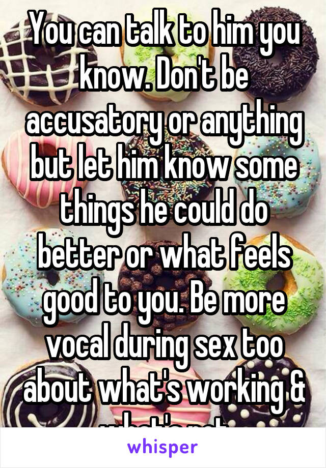 You can talk to him you know. Don't be accusatory or anything but let him know some things he could do better or what feels good to you. Be more vocal during sex too about what's working & what's not