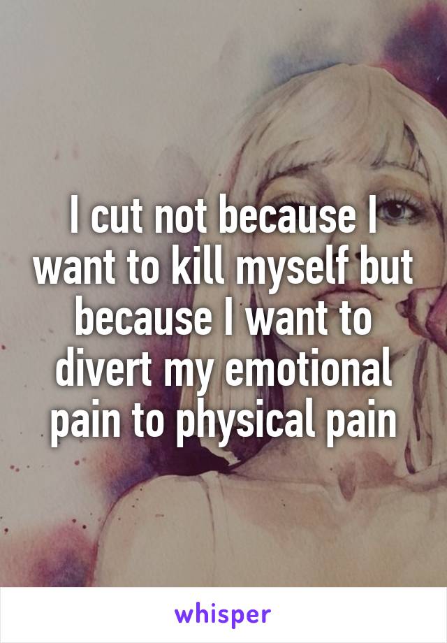 I cut not because I want to kill myself but because I want to divert my emotional pain to physical pain