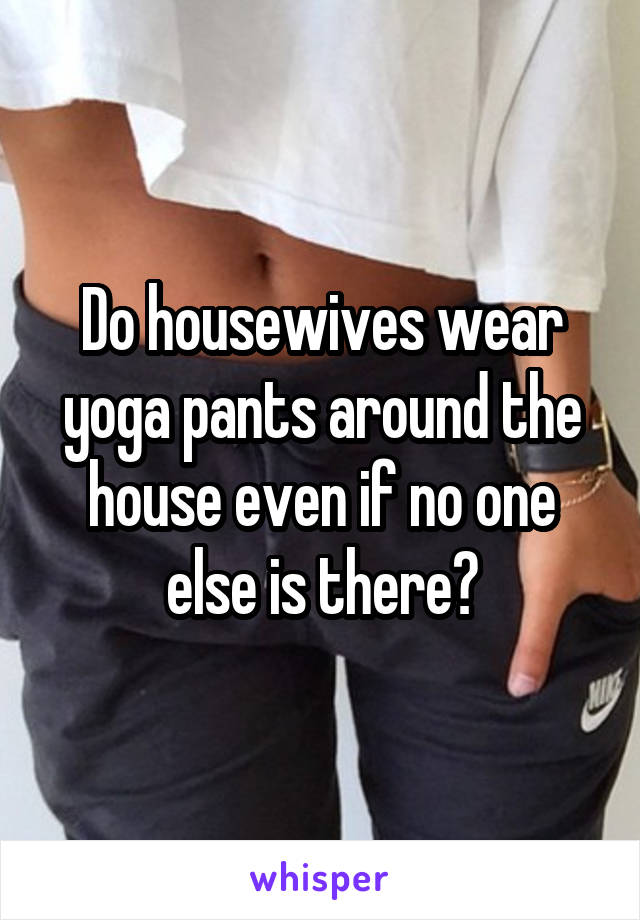 Do housewives wear yoga pants around the house even if no one else is there?