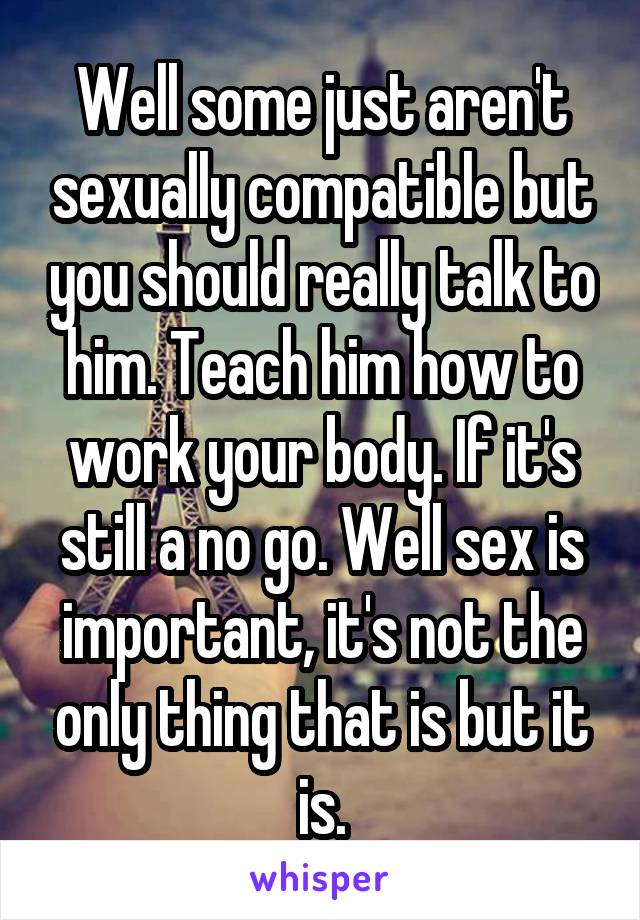 Well some just aren't sexually compatible but you should really talk to him. Teach him how to work your body. If it's still a no go. Well sex is important, it's not the only thing that is but it is.