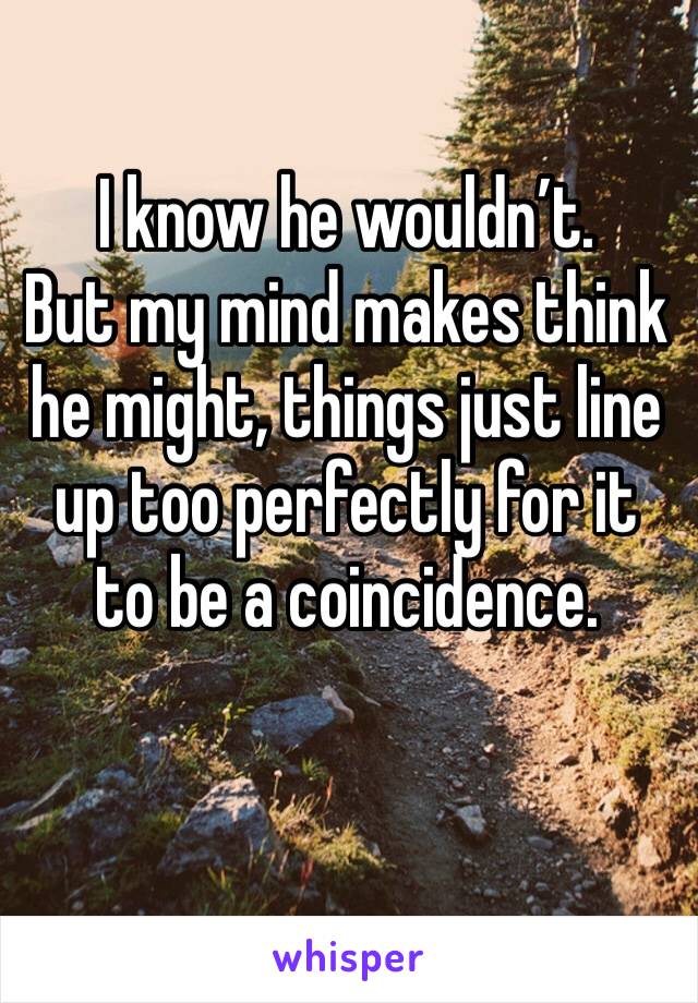 I know he wouldn’t.      But my mind makes think he might, things just line up too perfectly for it to be a coincidence. 