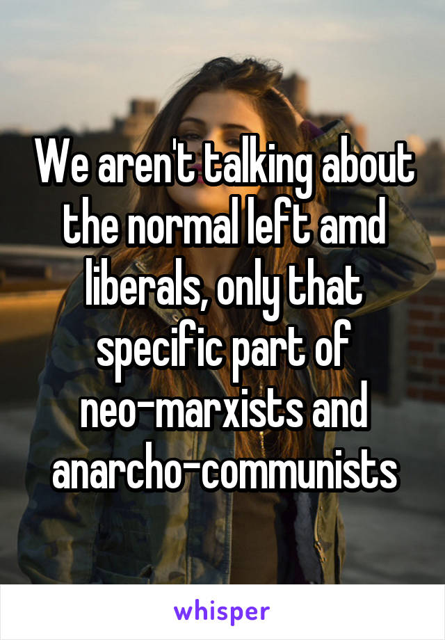 We aren't talking about the normal left amd liberals, only that specific part of neo-marxists and anarcho-communists