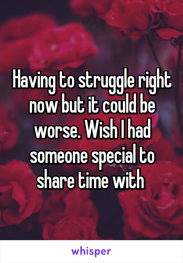 Having to struggle right now but it could be worse. Wish I had someone special to share time with 