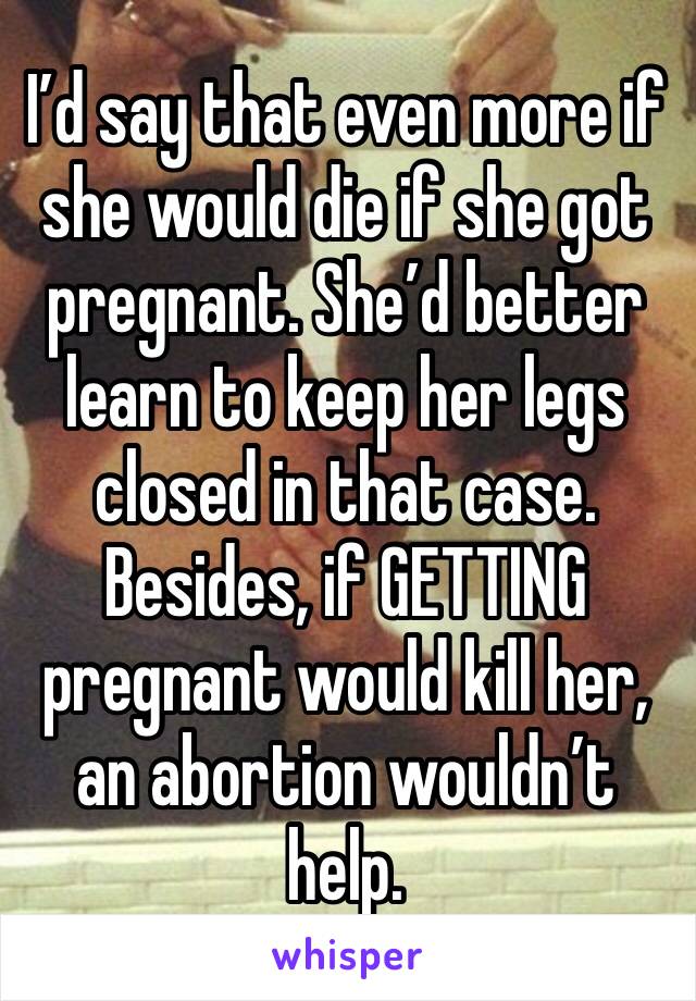 I’d say that even more if she would die if she got pregnant. She’d better learn to keep her legs closed in that case. Besides, if GETTING pregnant would kill her, an abortion wouldn’t help.