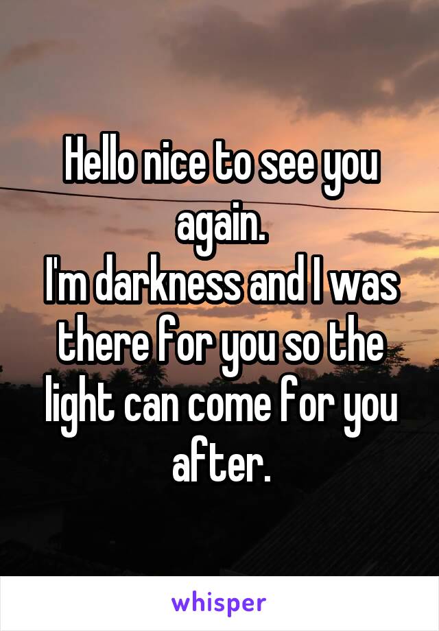 Hello nice to see you again.
I'm darkness and I was there for you so the light can come for you after.