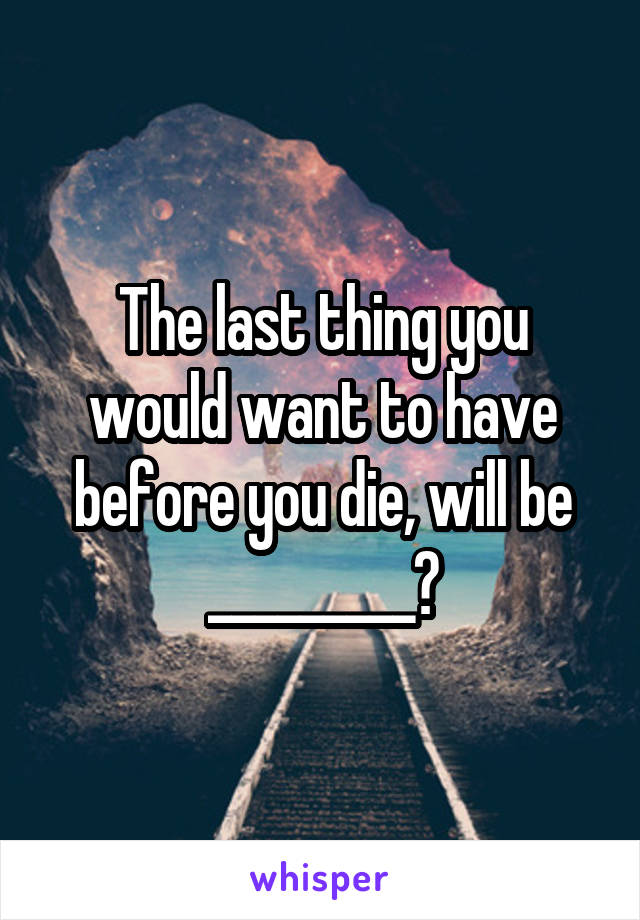 The last thing you would want to have before you die, will be _________?