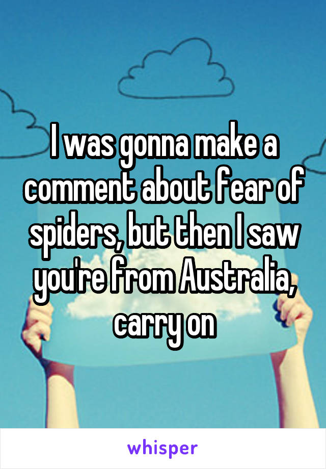 I was gonna make a comment about fear of spiders, but then I saw you're from Australia, carry on