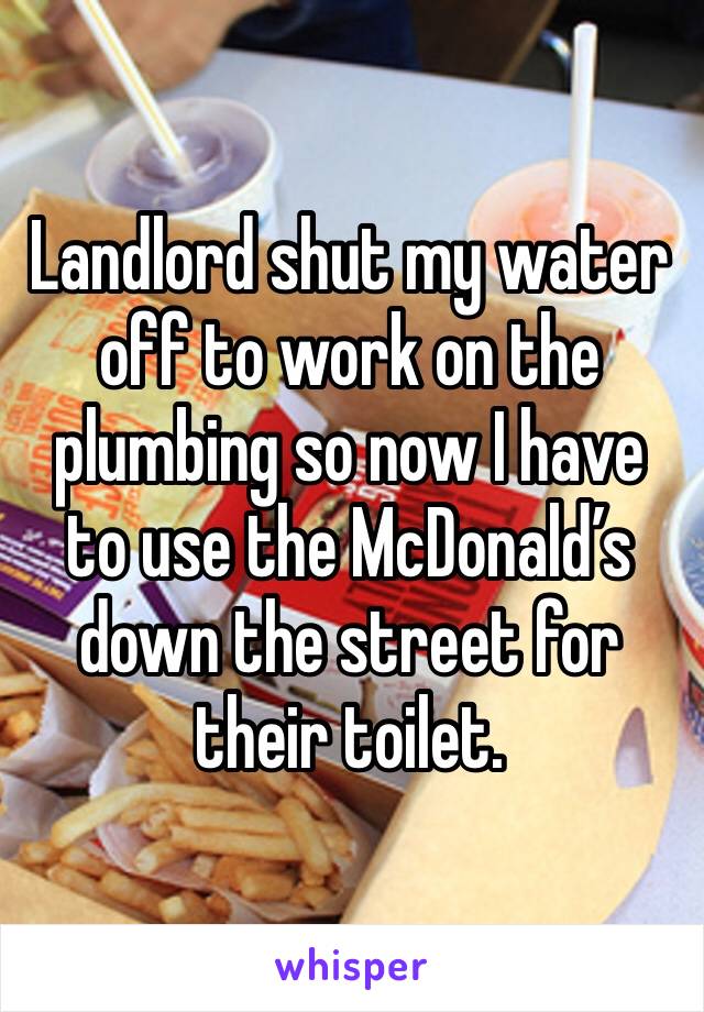 Landlord shut my water off to work on the plumbing so now I have to use the McDonald’s down the street for their toilet. 