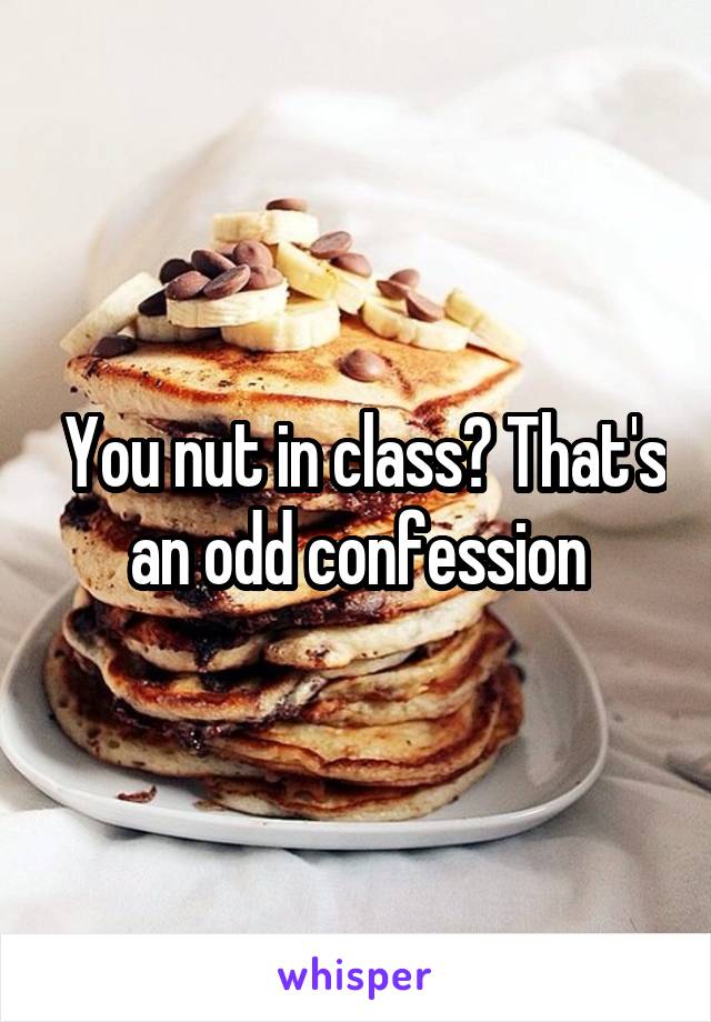  You nut in class? That's an odd confession