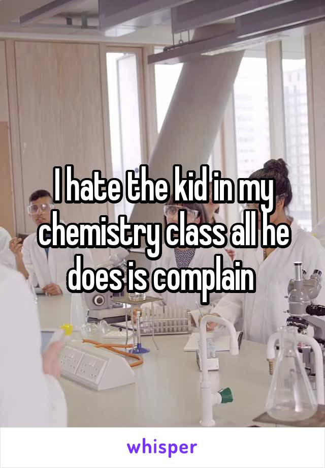 I hate the kid in my chemistry class all he does is complain 