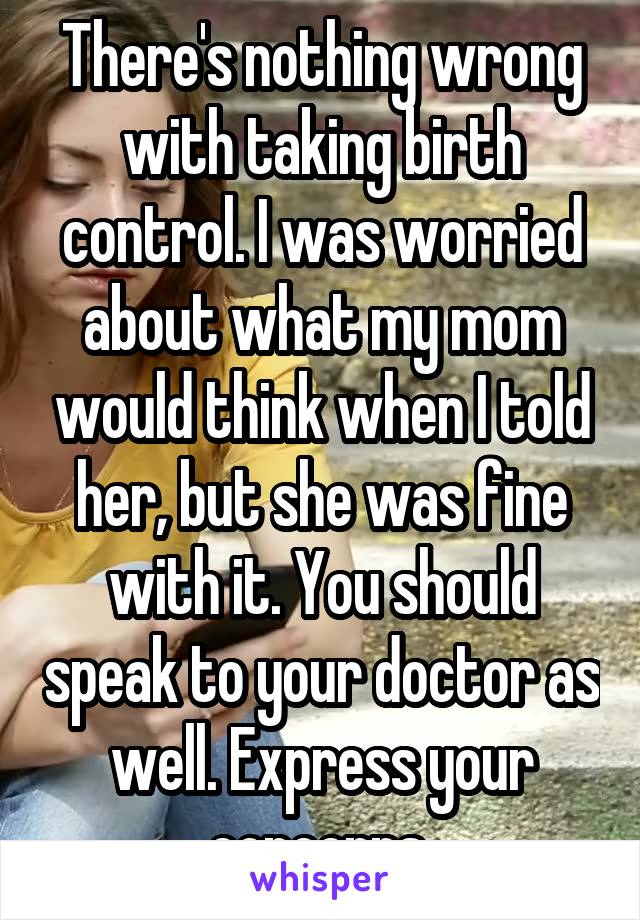There's nothing wrong with taking birth control. I was worried about what my mom would think when I told her, but she was fine with it. You should speak to your doctor as well. Express your concerns 