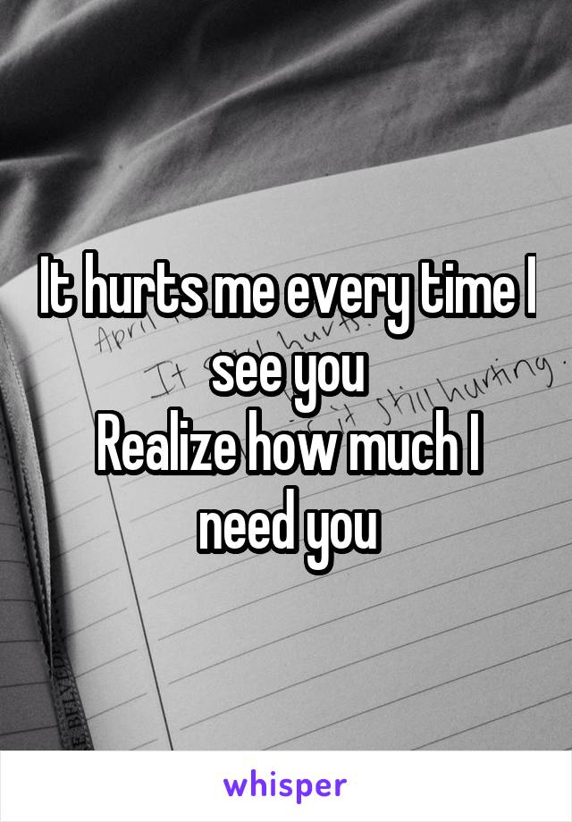 It hurts me every time I see you
Realize how much I need you