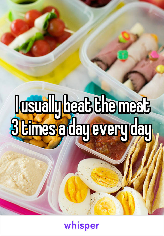 I usually beat the meat 3 times a day every day 