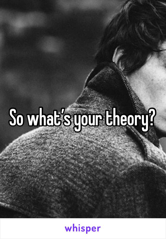 So what’s your theory?