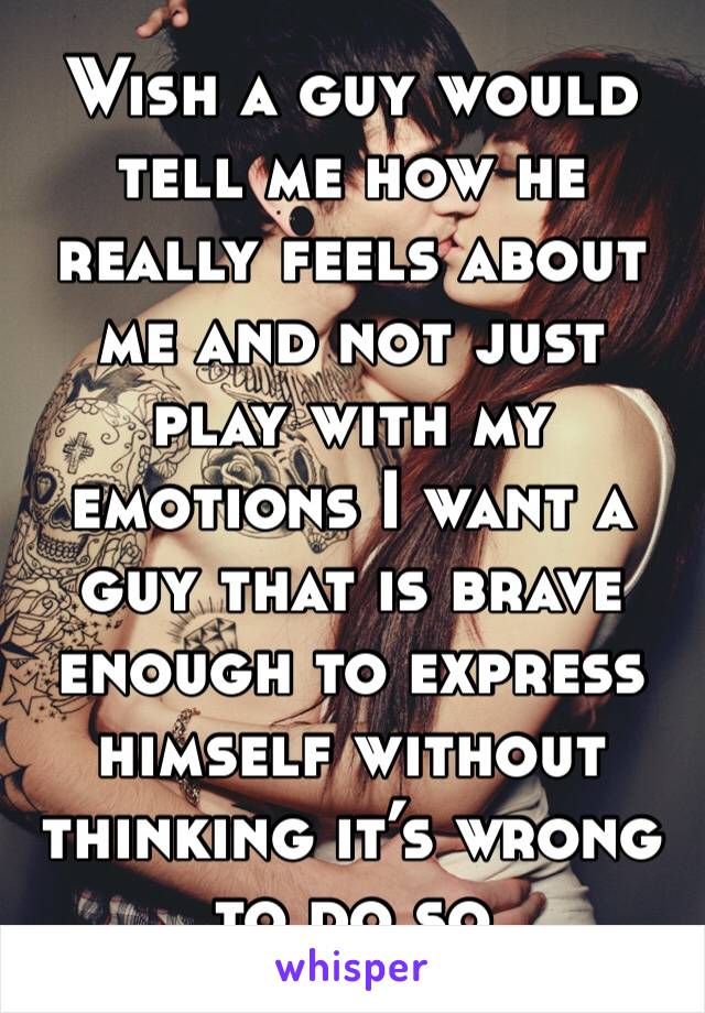 Wish a guy would tell me how he really feels about me and not just play with my emotions I want a guy that is brave enough to express himself without thinking it’s wrong to do so 