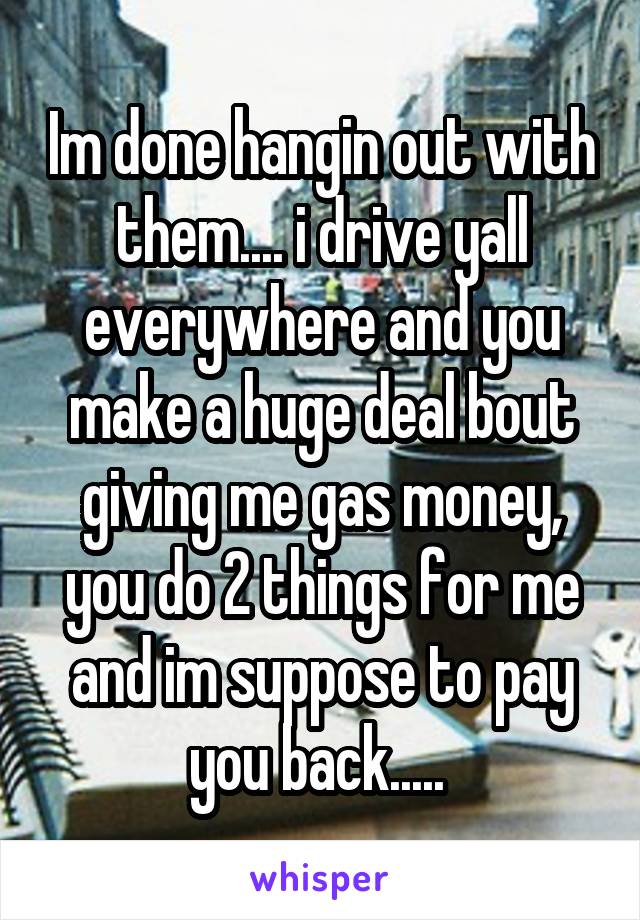 Im done hangin out with them.... i drive yall everywhere and you make a huge deal bout giving me gas money, you do 2 things for me and im suppose to pay you back..... 