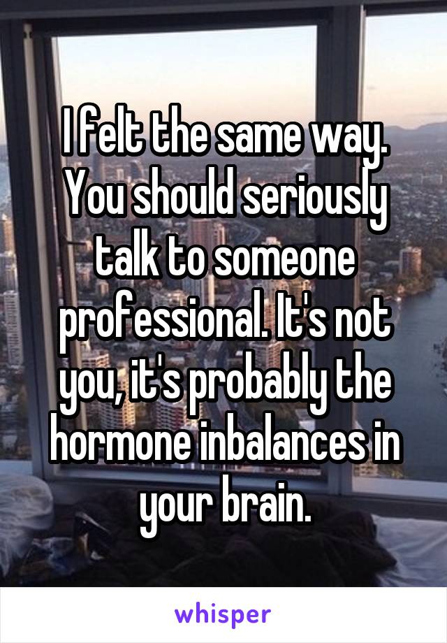 I felt the same way. You should seriously talk to someone professional. It's not you, it's probably the hormone inbalances in your brain.