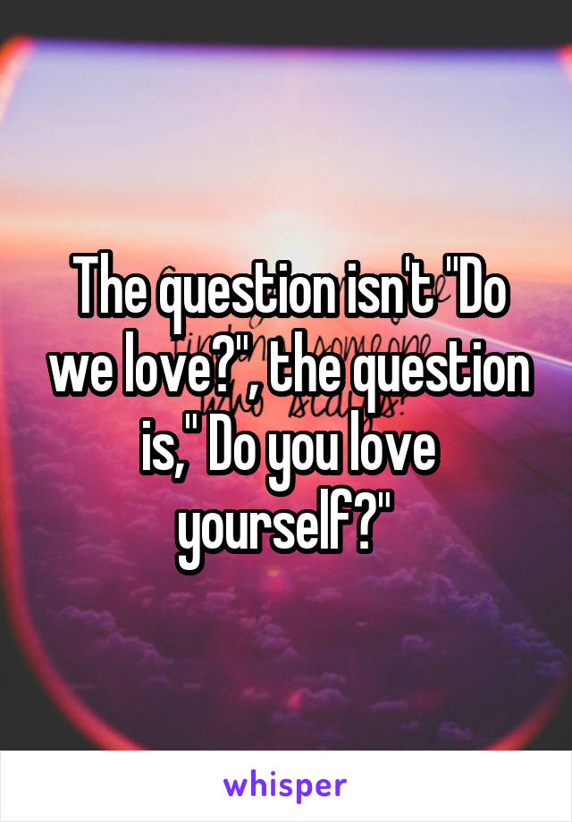 The question isn't "Do we love?", the question is," Do you love yourself?" 