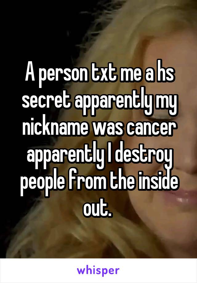 A person txt me a hs secret apparently my nickname was cancer apparently I destroy people from the inside out. 