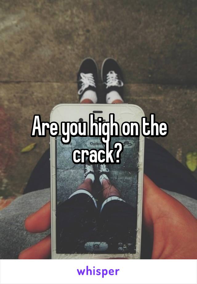 Are you high on the crack? 
