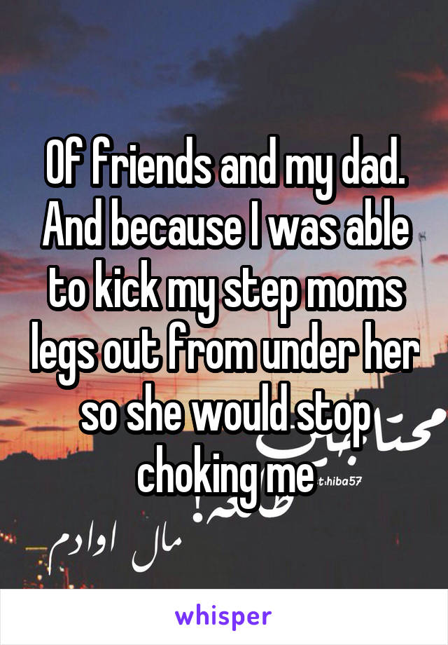 Of friends and my dad. And because I was able to kick my step moms legs out from under her so she would stop choking me