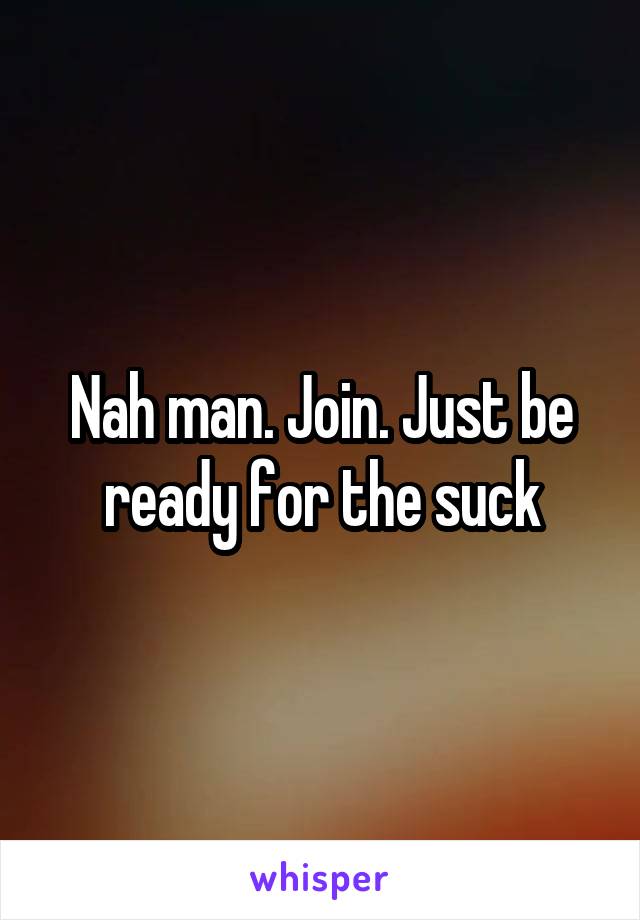 Nah man. Join. Just be ready for the suck