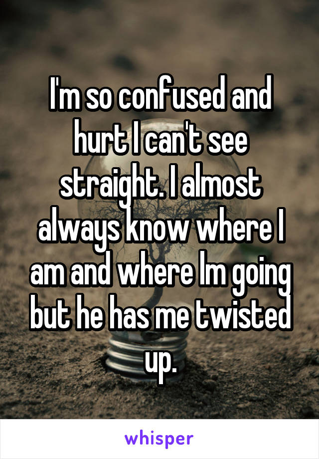 I'm so confused and hurt I can't see straight. I almost always know where I am and where lm going but he has me twisted up.