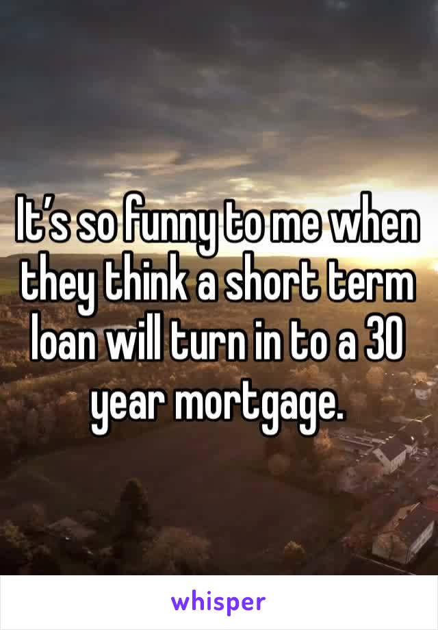 It’s so funny to me when they think a short term loan will turn in to a 30 year mortgage. 