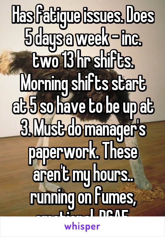 Has fatigue issues. Does 5 days a week - inc. two 13 hr shifts.
Morning shifts start at 5 so have to be up at 3. Must do manager's paperwork. These aren't my hours.. running on fumes, emotional. DGAF.