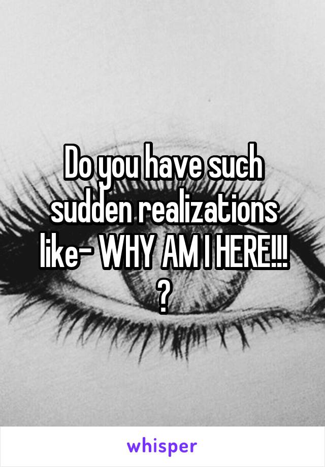 Do you have such sudden realizations like- WHY AM I HERE!!!
?