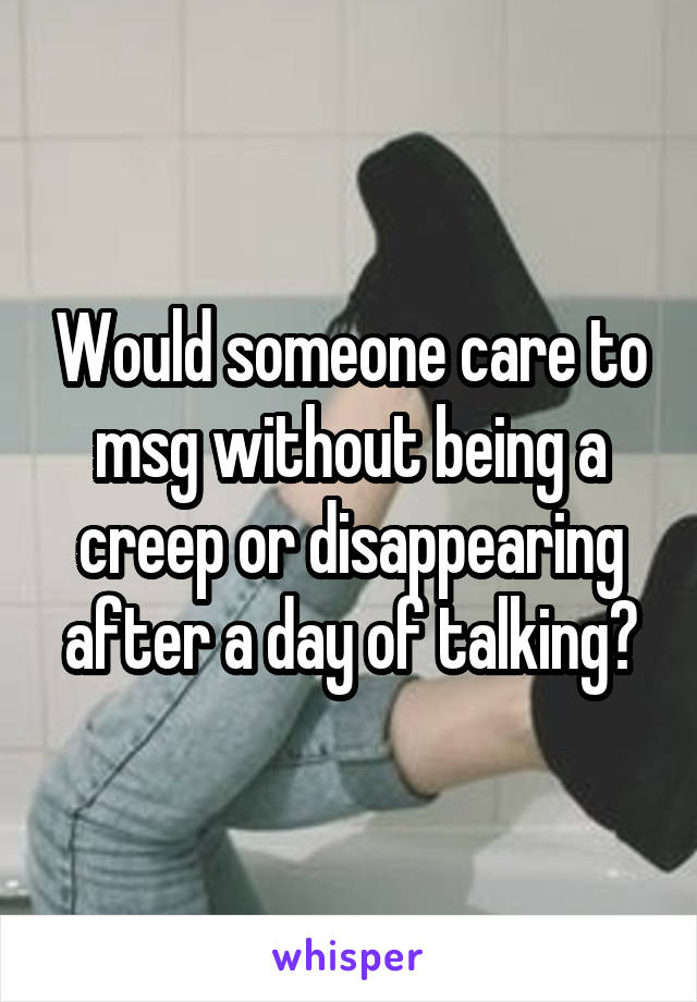 Would someone care to msg without being a creep or disappearing after a day of talking?