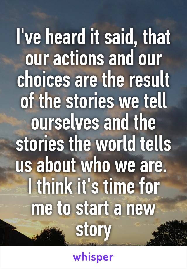 I've heard it said, that our actions and our choices are the result of the stories we tell ourselves and the stories the world tells us about who we are. 
I think it's time for me to start a new story