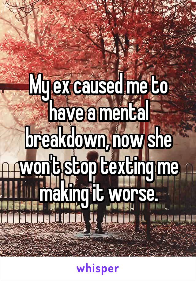 My ex caused me to have a mental breakdown, now she won't stop texting me making it worse.