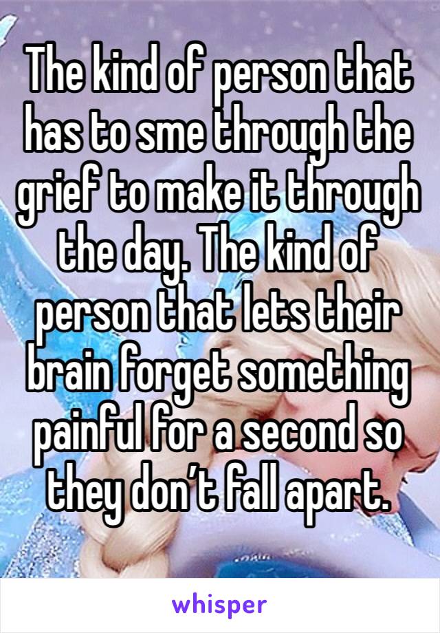 The kind of person that has to sme through the grief to make it through the day. The kind of person that lets their brain forget something painful for a second so they don’t fall apart.
