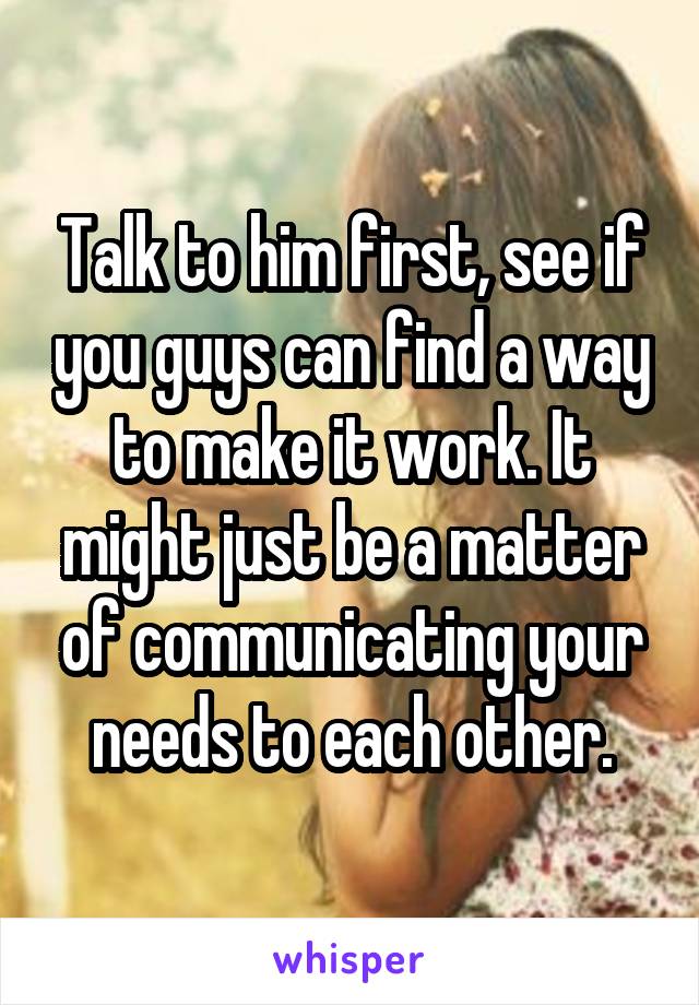 Talk to him first, see if you guys can find a way to make it work. It might just be a matter of communicating your needs to each other.