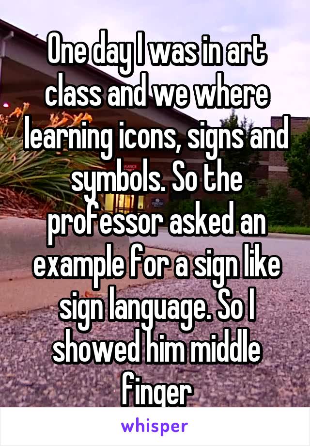 One day I was in art class and we where learning icons, signs and symbols. So the professor asked an example for a sign like sign language. So I showed him middle finger