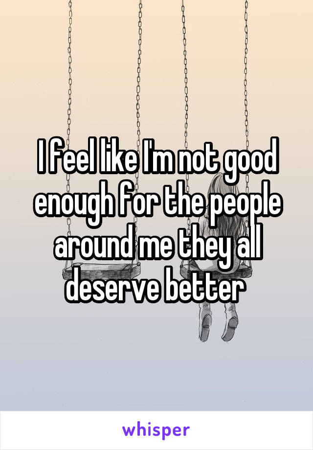 I feel like I'm not good enough for the people around me they all deserve better 