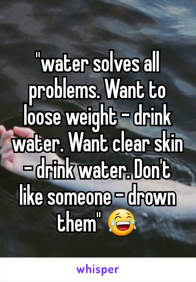"water solves all problems. Want to loose weight - drink water. Want clear skin - drink water. Don't like someone - drown them" 😂