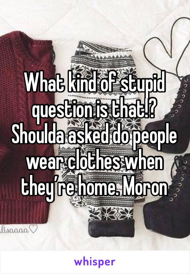 What kind of stupid question is that!? Shoulda asked do people wear clothes when they’re home. Moron 