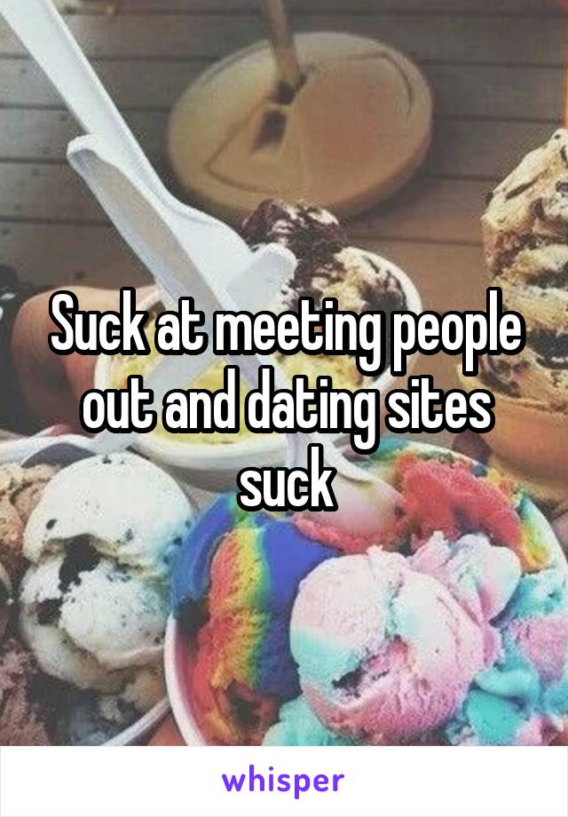 Suck at meeting people out and dating sites suck