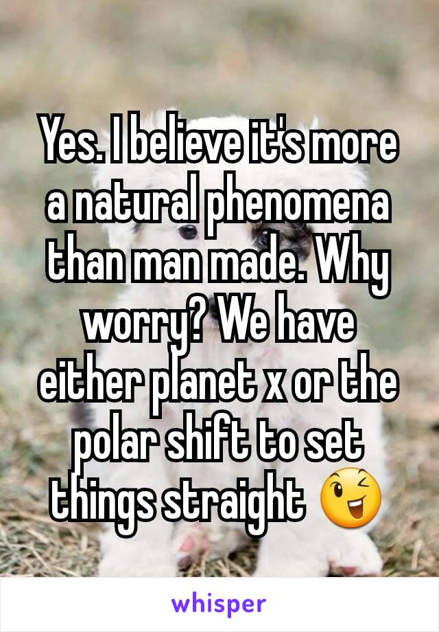 Yes. I believe it's more a natural phenomena than man made. Why worry? We have either planet x or the polar shift to set things straight 😉