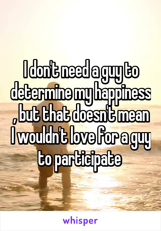 I don't need a guy to determine my happiness , but that doesn't mean I wouldn't love for a guy to participate 
