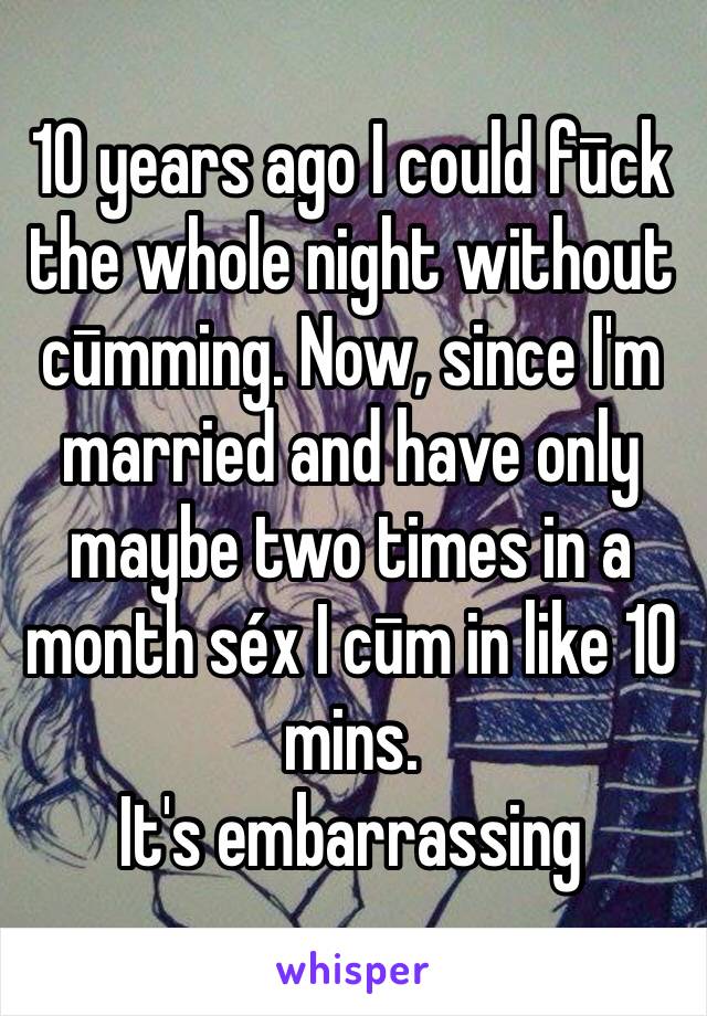 10 years ago I could fūck the whole night without cūmming. Now, since I'm married and have only maybe two times in a month séx I cūm in like 10 mins.
It's embarrassing 