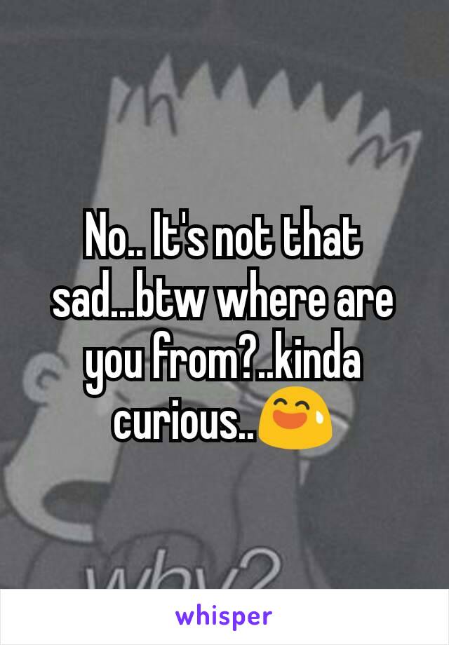 No.. It's not that sad...btw where are you from?..kinda curious..😅