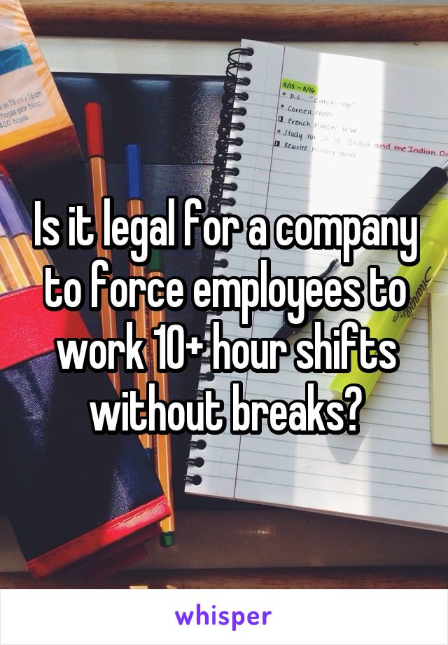 Is it legal for a company to force employees to work 10+ hour shifts without breaks?