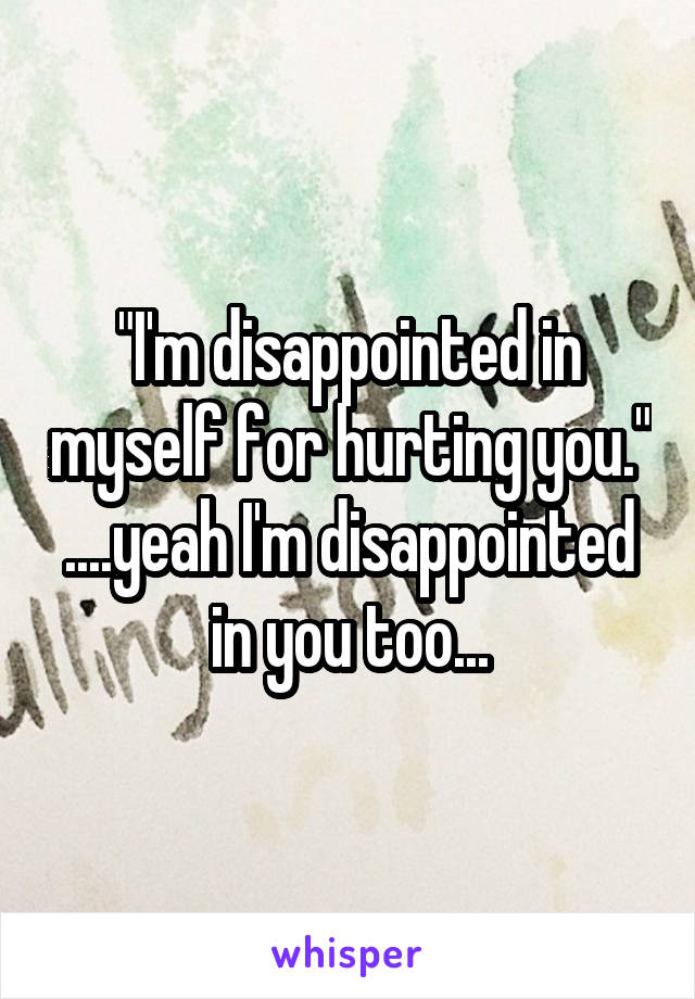 "I'm disappointed in myself for hurting you." ....yeah I'm disappointed in you too...