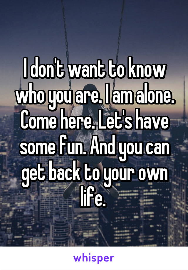 I don't want to know who you are. I am alone. Come here. Let's have some fun. And you can get back to your own life. 